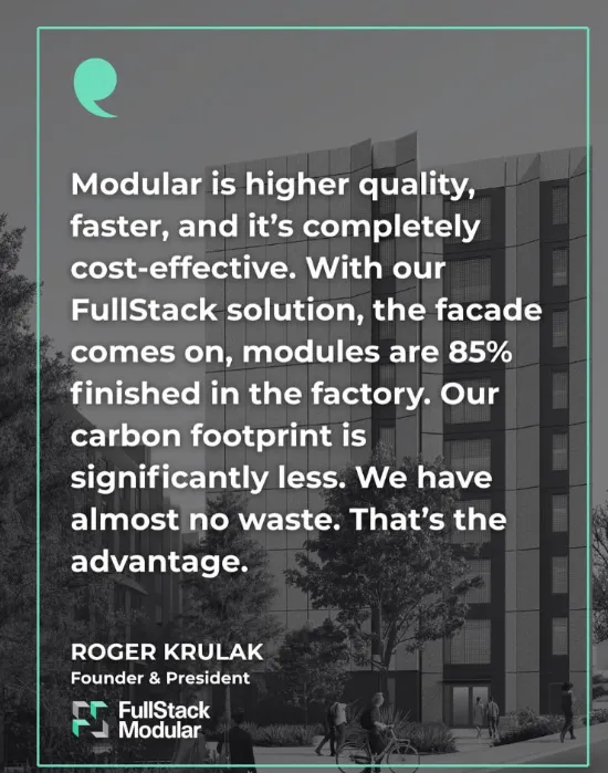 “Modular is higher quality, faster, and it’s completely cost-effective. With our FullStack solution, the facade comes on, modules are 85% finished in the factory. Our carbon footprint is significantly less. We have almost no waste. That’s the advantage.” Roger Krulak, Founder & President, FullStack Modular.