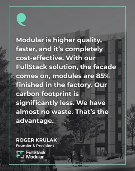 “Modular is higher quality, faster, and it’s completely cost-effective. With our FullStack solution, the facade comes on, modules are 85% finished in the factory. Our carbon footprint is significantly less. We have almost no waste. That’s the advantage.” Roger Krulak, Founder & President, FullStack Modular.